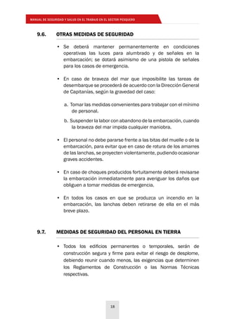MANUAL DE SEGURIDAD Y SALUD EN EL TRABAJO EN EL SECTOR PESQUERO
18
9.6. 	 OTRAS MEDIDAS DE SEGURIDAD
•	 Se deberá mantener permanentemente en condiciones
operativas las luces para alumbrado y de señales en la
embarcación; se dotará asimismo de una pistola de señales
para los casos de emergencia.
•	 En caso de braveza del mar que imposibilite las tareas de
desembarque se procederá de acuerdo con la Dirección General
de Capitanías, según la gravedad del caso:
a. Tomar las medidas convenientes para trabajar con el mínimo
de personal.
b. Suspender la labor con abandono de la embarcación, cuando
la braveza del mar impida cualquier maniobra.
•	 El personal no debe pararse frente a las bitas del muelle o de la
embarcación, para evitar que en caso de rotura de los amarres
de las lanchas, se proyecten violentamente, pudiendo ocasionar
graves accidentes.
•	 En caso de choques producidos fortuitamente deberá revisarse
la embarcación inmediatamente para averiguar los daños que
obliguen a tomar medidas de emergencia.
•	 En todos los casos en que se produzca un incendio en la
embarcación, las lanchas deben retirarse de ella en el más
breve plazo.
9.7. 	 MEDIDAS DE SEGURIDAD DEL PERSONAL EN TIERRA
•	 Todos los edificios permanentes o temporales, serán de
construcción segura y firme para evitar el riesgo de desplome,
debiendo reunir cuando menos, las exigencias que determinen
los Reglamentos de Construcción o las Normas Técnicas
respectivas.
 