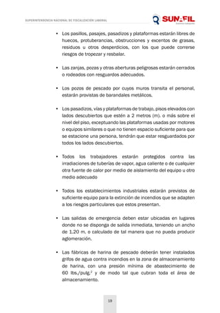 SUPERINTENDENCIA NACIONAL DE FISCALIZACIÓN LABORAL
19
•	 Los pasillos, pasajes, pasadizos y plataformas estarán libres de
huecos, protuberancias, obstrucciones y excentos de grasas,
residuos u otros desperdicios, con los que puede correrse
riesgos de tropezar y resbalar.
•	 Las zanjas, pozas y otras aberturas peligrosas estarán cerrados
o rodeados con resguardos adecuados.
•	 Los pozos de pescado por cuyos muros transita el personal,
estarán provistas de barandales metálicos.
•	 Los pasadizos, vías y plataformas de trabajo, pisos elevados con
lados descubiertos que estén a 2 metros (m). o más sobre el
nivel del piso, exceptuando las plataformas usadas por motores
o equipos similares o que no tienen espacio suficiente para que
se estacione una persona, tendrán que estar resguardados por
todos los lados descubiertos.
•	 Todos los trabajadores estarán protegidos contra las
irradiaciones de tuberías de vapor, agua caliente o de cualquier
otra fuente de calor por medio de aislamiento del equipo u otro
medio adecuado
•	 Todos los establecimientos industriales estarán previstos de
suficiente equipo para la extinción de incendios que se adapten
a los riesgos particulares que estos presentan.
•	 Las salidas de emergencia deben estar ubicadas en lugares
donde no se disponga de salida inmediata, teniendo un ancho
de 1.20 m. o calculado de tal manera que no pueda producir
aglomeración.
•	 Las fábricas de harina de pescado deberán tener instalados
grifos de agua contra incendios en la zona de almacenamiento
de harina, con una presión mínima de abastecimiento de
60 lbs./pulg.2
y de modo tal que cubran toda el área de
almacenamiento.
 