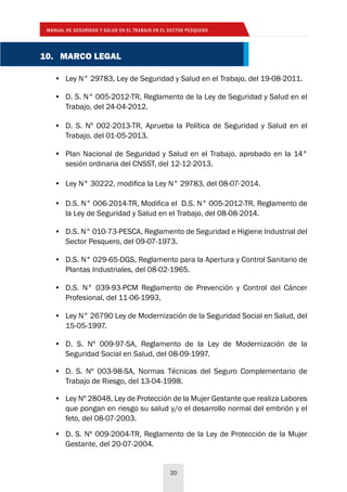 MANUAL DE SEGURIDAD Y SALUD EN EL TRABAJO EN EL SECTOR PESQUERO
20
10. MARCO LEGAL
•	 Ley N° 29783, Ley de Seguridad y Salud en el Trabajo, del 19-08-2011.
•	 D. S. N° 005-2012-TR, Reglamento de la Ley de Seguridad y Salud en el
Trabajo, del 24-04-2012.
•	 D. S. Nº 002-2013-TR, Aprueba la Política de Seguridad y Salud en el
Trabajo, del 01-05-2013.
•	 Plan Nacional de Seguridad y Salud en el Trabajo, aprobado en la 14°
sesión ordinaria del CNSST, del 12-12-2013.
•	 Ley N° 30222, modifica la Ley N° 29783, del 08-07-2014.
•	 D.S. N° 006-2014-TR, Modifica el D.S. N° 005-2012-TR, Reglamento de
la Ley de Seguridad y Salud en el Trabajo, del 08-08-2014.
•	 D.S. N° 010-73-PESCA, Reglamento de Seguridad e Higiene Industrial del
Sector Pesquero, del 09-07-1973.
•	 D.S. N° 029-65-DGS, Reglamento para la Apertura y Control Sanitario de
Plantas Industriales, del 08-02-1965.
•	 D.S. N° 039-93-PCM Reglamento de Prevención y Control del Cáncer
Profesional, del 11-06-1993.
•	 Ley N° 26790 Ley de Modernización de la Seguridad Social en Salud, del
15-05-1997.
•	 D. S. Nº 009-97-SA, Reglamento de la Ley de Modernización de la
Seguridad Social en Salud, del 08-09-1997.
•	 D. S. Nº 003-98-SA, Normas Técnicas del Seguro Complementario de
Trabajo de Riesgo, del 13-04-1998.
•	 Ley Nº 28048, Ley de Protección de la Mujer Gestante que realiza Labores
que pongan en riesgo su salud y/o el desarrollo normal del embrión y el
feto, del 08-07-2003.
•	 D. S. Nº 009-2004-TR, Reglamento de la Ley de Protección de la Mujer
Gestante, del 20-07-2004.
 