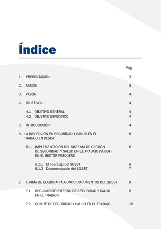 Índice
							 Pág.
1. 	PRESENTACIÓN						3
2. 	MISIÓN							3
3. 	VISIÓN							4
4. 	OBJETIVOS							4
	 4.1 OBJETIVO GENERAL					 4
	 4.2 OBJETIVO ESPECÍFICO					 4
5. 	INTRODUCCIÓN						4
6. LA INSPECCIÓN EN SEGURIDAD Y SALUD EN EL 			 6
TRABAJO EN PESCA
	 6.1.	 IMPLEMENTACIÓN DEL SISTEMA DE GESTIÓN 		 6
DE SEGURIDAD Y SALUD EN EL TRABAJO (SGSST)
		 EN EL SECTOR PESQUERO
		 6.1.1	 El liderazgo del SGSST				 6
		 6.1.2	 Documentación del SGSST				 7
7. FORMA DE ELABORAR ALGUNOS DOCUMENTOS DEL SGSST	 9
	 7.1. 	 REGLAMENTO INTERNO DE SEGURIDAD Y SALUD 		 9
		 EN EL TRABAJO
	 7.2. COMITÉ DE SEGURIDAD Y SALUD EN EL TRABAJO 		 10
 