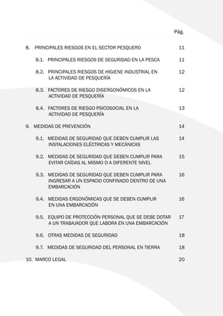 8. PRINCIPALES RIESGOS EN EL SECTOR PESQUERO		 11
	 8.1. PRINCIPALES RIESGOS DE SEGURIDAD EN LA PESCA	 11
	 8.2. PRINCIPALES RIESGOS DE HIGIENE INDUSTRIAL EN 		 12
		 LA ACTIVIDAD DE PESQUERÍA
	 8.3. FACTORES DE RIESGO DISERGONÓMICOS EN LA		 12
		 ACTIVIDAD DE PESQUERÍA
	 8.4. FACTORES DE RIESGO PSICOSOCIAL EN LA 			 13
		 ACTIVIDAD DE PESQUERÍA
9. MEDIDAS DE PREVENCIÓN					 14
	 9.1. MEDIDAS DE SEGURIDAD QUE DEBEN CUMPLIR LAS 	 14
		 INSTALACIONES ELÉCTRICAS Y MECÁNICAS
	 9.2. MEDIDAS DE SEGURIDAD QUE DEBEN CUMPLIR PARA 	 15
		 EVITAR CAÍDAS AL MISMO O A DIFERENTE NIVEL
	 9.3. MEDIDAS DE SEGURIDAD QUE DEBEN CUMPLIR PARA 	 16
	 INGRESAR A UN ESPACIO CONFINADO DENTRO DE UNA
EMBARCACIÓN
	 9.4. MEDIDAS ERGONÓMICAS QUE SE DEBEN CUMPLIR 		 16
		 EN UNA EMBARCACIÓN		
	 9.5. EQUIPO DE PROTECCIÓN PERSONAL QUE SE DEBE DOTAR	 17
		 A UN TRABAJADOR QUE LABORA EN UNA EMBARCACIÓN
	
	 9.6. OTRAS MEDIDAS DE SEGURIDAD				 18
	 9.7. MEDIDAS DE SEGURIDAD DEL PERSONAL EN TIERRA	 18
10. MARCO LEGAL						20
							 Pág.
 