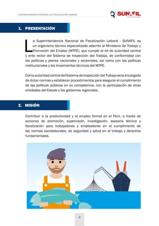 SUPERINTENDENCIA NACIONAL DE FISCALIZACIÓN LABORAL
3
L
a Superintendencia Nacional de Fiscalización Laboral - SUNAFIL es
un organismo técnico especializado adscrito al Ministerio de Trabajo y
Promoción del Empleo (MTPE), que cumple el rol de autoridad central
y ente rector del Sistema de Inspección del Trabajo, de conformidad con
las políticas y planes nacionales y sectoriales, así como con las políticas
institucionales y los lineamientos técnicos del MTPE.
Como autoridad central del Sistema de Inspección del Trabajo es la encargada
de dictar normas y establecer procedimientos para asegurar el cumplimiento
de las políticas públicas en su competencia, con la participación de otras
entidades del Estado y los gobiernos regionales.
Contribuir a la productividad y al empleo formal en el Perú, a través de
acciones de promoción, supervisión, investigación, asesoría técnica y
fiscalización para trabajadores y empleadores en el cumplimiento de
las normas sociolaborales, de seguridad y salud en el trabajo y derechos
fundamentales.
2. MISIÓN
1. PRESENTACIÓN
 