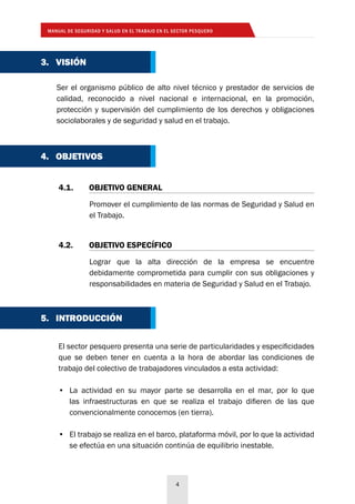MANUAL DE SEGURIDAD Y SALUD EN EL TRABAJO EN EL SECTOR PESQUERO
4
5. INTRODUCCIÓN
El sector pesquero presenta una serie de particularidades y especificidades
que se deben tener en cuenta a la hora de abordar las condiciones de
trabajo del colectivo de trabajadores vinculados a esta actividad:
•	 La actividad en su mayor parte se desarrolla en el mar, por lo que
las infraestructuras en que se realiza el trabajo difieren de las que
convencionalmente conocemos (en tierra).
•	 El trabajo se realiza en el barco, plataforma móvil, por lo que la actividad
se efectúa en una situación continúa de equilibrio inestable.
4. OBJETIVOS
Promover el cumplimiento de las normas de Seguridad y Salud en
el Trabajo.
4.1. 	 OBJETIVO GENERAL
Lograr que la alta dirección de la empresa se encuentre
debidamente comprometida para cumplir con sus obligaciones y
responsabilidades en materia de Seguridad y Salud en el Trabajo.
4.2. 	 OBJETIVO ESPECÍFICO
Ser el organismo público de alto nivel técnico y prestador de servicios de
calidad, reconocido a nivel nacional e internacional, en la promoción,
protección y supervisión del cumplimiento de los derechos y obligaciones
sociolaborales y de seguridad y salud en el trabajo.
3. VISIÓN
 