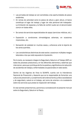 SUPERINTENDENCIA NACIONAL DE FISCALIZACIÓN LABORAL
5
•	 Las jornadas de trabajo se ven sometidas a las oportunidades de pesca
existentes.
•	 En ramas de actividad como la pesca de altura y gran altura, el barco
constituye el lugar de trabajo y lugar de vida personal del trabajador.
La limitación de espacios y la falta de confort suele ser el denominador
común en todos ellos.
•	 Se carece de servicios especializados de apoyo (servicios médicos, etc.)
•	 Exposición a condiciones climatológicas adversas, en ocasiones
imprevistas, etc.
•	 Sensación de soledad en muchos casos, y añoranza ante la lejanía de
los seres queridos.
•	 Las características distintivas de este sector, ocasionan múltiples riesgos
laborales a los que está expuesta la tripulación.
Por lo tanto, es necesario integrar la Seguridad y Salud en el Trabajo (SST) en
todos los procesos productivos y en los diferentes elementos y sistemas que
intervienen, para que contribuya de forma positiva y significativa a la reducción
de accidentes de trabajo y enfermedades ocupacionales en este sector.
Dentro de los órganos de línea la SUNAFIL cuenta con la Intendencia
Nacional de Prevención y Asesoría que es la responsable de fomentar una
cultura de prevención y cumplimiento del ordenamiento jurídico sociolaboral
y de seguridad y salud en el trabajo, así como de orientar a la ciudadanía
sobre los servicios que presta la inspección del trabajo.
En ese sentido presentamos y ponemos a consideración el presente manual
sobre la Seguridad y Salud en la Pesca.
 