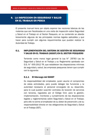 MANUAL DE SEGURIDAD Y SALUD EN EL TRABAJO EN EL SECTOR PESQUERO
6
6. LA INSPECCION EN SEGURIDAD Y SALUD
EN EL TRABAJO EN PESCA
El presente manual tiene por objeto exponer las nociones básicas de las
materias que son fiscalizadas en una visita de inspección sobre Seguridad
y Salud en el Trabajo en el Sector Pesquero, en su contenido se aborda
brevemente algunas de las principales normas legales aplicables y que
hacer para cumplir con algunos requerimientos que puedan realizar la
Autoridad de Trabajo.
6.1.	 IMPLEMENTACIÓN DEL SISTEMA DE GESTIÓN DE SEGURIDAD
	 Y SALUD EN EL TRABAJO (SGSST) EN EL SECTOR PESQUERO
6.1.1	 El liderazgo del SGSST
Es responsabilidad del empleador, quien asume el compromiso
de estas actividades, pero puede delegar las funciones y la
autoridad necesaria al personal encargado de su desarrollo,
para lo cual pueden suscribir contratos de locación de servicios
con terceros, regulados por el Código Civil, para la gestión,
implementación, monitoreo y cumplimiento de las disposiciones
legales y reglamentarias sobre Seguridad y Salud en el Trabajo;
pero ello no exime al empleador de su deber de prevención y de su
responsabilidad directa en las obligaciones de Seguridad y Salud
en el Trabajo (SST).
Teniendo como marco legal general la Ley N° 29783 Ley de
Seguridad y Salud en el Trabajo y su Reglamento aprobado con
D.S. N° 005-2012 TR, que establecen las disposiciones mínimas
de seguridad y salud, las empresas pesqueras tienen que cumplir
con lo siguiente:
 