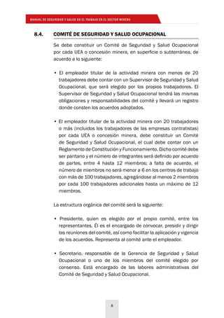 MANUAL DE SEGURIDAD Y SALUD EN EL TRABAJO EN EL SECTOR MINERO
8
8.4.	 COMITÉ DE SEGURIDAD Y SALUD OCUPACIONAL
Se debe constituir un Comité de Seguridad y Salud Ocupacional
por cada UEA o concesión minera, en superficie o subterránea, de
acuerdo a lo siguiente:
• El empleador titular de la actividad minera con menos de 20
trabajadores debe contar con un Supervisor de Seguridad y Salud
Ocupacional, que será elegido por los propios trabajadores. El
Supervisor de Seguridad y Salud Ocupacional tendrá las mismas
obligaciones y responsabilidades del comité y llevará un registro
donde consten los acuerdos adoptados.
• El empleador titular de la actividad minera con 20 trabajadores
o más (incluidos los trabajadores de las empresas contratistas)
por cada UEA o concesión minera, debe constituir un Comité
de Seguridad y Salud Ocupacional, el cual debe contar con un
Reglamento de Constitución y Funcionamiento. Dicho comité debe
ser paritario y el número de integrantes será definido por acuerdo
de partes, entre 4 hasta 12 miembros; a falta de acuerdo, el
número de miembros no será menor a 6 en los centros de trabajo
con más de 100 trabajadores, agregándose al menos 2 miembros
por cada 100 trabajadores adicionales hasta un máximo de 12
miembros.
La estructura orgánica del comité será la siguiente:
• Presidente, quien es elegido por el propio comité, entre los
representantes. Él es el encargado de convocar, presidir y dirigir
las reuniones del comité, así como facilitar la aplicación y vigencia
de los acuerdos. Representa al comité ante el empleador.
• Secretario, responsable de la Gerencia de Seguridad y Salud
Ocupacional o uno de los miembros del comité elegido por
consenso. Está encargado de las labores administrativas del
Comité de Seguridad y Salud Ocupacional.
 