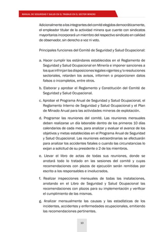 MANUAL DE SEGURIDAD Y SALUD EN EL TRABAJO EN EL SECTOR MINERO
10
Adicionalmentealosintegrantesdelcomitéelegidosdemocráticamente,
el empleador titular de la actividad minera que cuente con sindicatos
mayoritarios incorporará un miembro del respectivo sindicato en calidad
de observador, sin derecho a voz ni voto.
Principales funciones del Comité de Seguridad y Salud Ocupacional:
a. Hacer cumplir los estándares establecidos en el Reglamento de
Seguridad y Salud Ocupacional en Minería e imponer sanciones a
losqueinfrinjanlasdisposicioneslegalesvigentesy/oresoluciones
sectoriales, retarden los avisos, informen o proporcionen datos
falsos o incompletos, entre otros.
b. Elaborar y aprobar el Reglamento y Constitución del Comité de
Seguridad y Salud Ocupacional.
c. Aprobar el Programa Anual de Seguridad y Salud Ocupacional, el
Reglamento Interno de Seguridad y Salud Ocupacional y el Plan
de Minado Anual para las actividades mineras de explotación.
d. Programar las reuniones del comité. Las reuniones mensuales
deben realizarse un día laborable dentro de los primeros 10 días
calendarios de cada mes, para analizar y evaluar el avance de los
objetivos y metas establecidas en el Programa Anual de Seguridad
y Salud Ocupacional. Las reuniones extraordinarias se efectuarán
para analizar los accidentes fatales o cuando las circunstancias lo
exijan a solicitud de su presidente o 2 de los miembros.
e. Llevar el libro de actas de todas sus reuniones, donde se
anotará todo lo tratado en las sesiones del comité y cuyas
recomendaciones con plazos de ejecución serán remitidas por
escrito a los responsables e involucrados.
f. Realizar inspecciones mensuales de todas las instalaciones,
anotando en el Libro de Seguridad y Salud Ocupacional las
recomendaciones con plazos para su implementación y verificar
el cumplimiento de las mismas.
g. Analizar mensualmente las causas y las estadísticas de los
incidentes, accidentes y enfermedades ocupacionales, emitiendo
las recomendaciones pertinentes.
 