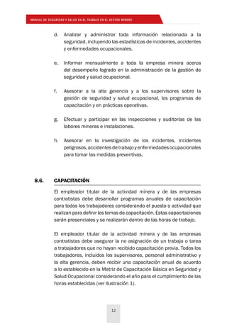 MANUAL DE SEGURIDAD Y SALUD EN EL TRABAJO EN EL SECTOR MINERO
12
8.6.	CAPACITACIÓN
El empleador titular de la actividad minera y de las empresas
contratistas debe desarrollar programas anuales de capacitación
para todos los trabajadores considerando el puesto o actividad que
realizan para definir los temas de capacitación. Estas capacitaciones
serán presenciales y se realizarán dentro de las horas de trabajo.
El empleador titular de la actividad minera y de las empresas
contratistas debe asegurar la no asignación de un trabajo o tarea
a trabajadores que no hayan recibido capacitación previa. Todos los
trabajadores, incluidos los supervisores, personal administrativo y
la alta gerencia, deben recibir una capacitación anual de acuerdo
a lo establecido en la Matriz de Capacitación Básica en Seguridad y
Salud Ocupacional considerando el año para el cumplimiento de las
horas establecidas (ver Ilustración 1).
d.	 Analizar y administrar toda información relacionada a la
seguridad, incluyendo las estadísticas de incidentes, accidentes
y enfermedades ocupacionales.
e.	 Informar mensualmente a toda la empresa minera acerca
del desempeño logrado en la administración de la gestión de
seguridad y salud ocupacional.
f.	 Asesorar a la alta gerencia y a los supervisores sobre la
gestión de seguridad y salud ocupacional, los programas de
capacitación y en prácticas operativas.
g.	 Efectuar y participar en las inspecciones y auditorías de las
labores mineras e instalaciones.
h.	 Asesorar en la investigación de los incidentes, incidentes
peligrosos,accidentesdetrabajoyenfermedadesocupacionales
para tomar las medidas preventivas.
 