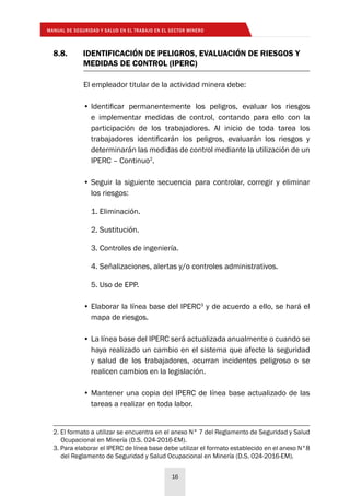 MANUAL DE SEGURIDAD Y SALUD EN EL TRABAJO EN EL SECTOR MINERO
16
8.8.	 IDENTIFICACIÓN DE PELIGROS, EVALUACIÓN DE RIESGOS Y
	 MEDIDAS DE CONTROL (IPERC)
El empleador titular de la actividad minera debe:
•	Identificar permanentemente los peligros, evaluar los riesgos
e implementar medidas de control, contando para ello con la
participación de los trabajadores. Al inicio de toda tarea los
trabajadores identificarán los peligros, evaluarán los riesgos y
determinarán las medidas de control mediante la utilización de un
IPERC – Continuo2
.
•	Seguir la siguiente secuencia para controlar, corregir y eliminar
los riesgos:
1. Eliminación.
2. Sustitución.
3. Controles de ingeniería.
4. Señalizaciones, alertas y/o controles administrativos.
5. Uso de EPP.
•	Elaborar la línea base del IPERC3
y de acuerdo a ello, se hará el
mapa de riesgos.
•	La línea base del IPERC será actualizada anualmente o cuando se
haya realizado un cambio en el sistema que afecte la seguridad
y salud de los trabajadores, ocurran incidentes peligroso o se
realicen cambios en la legislación.
•	Mantener una copia del IPERC de línea base actualizado de las
tareas a realizar en toda labor.
2. El formato a utilizar se encuentra en el anexo N° 7 del Reglamento de Seguridad y Salud
Ocupacional en Minería (D.S. 024-2016-EM).
3. Para elaborar el IPERC de línea base debe utilizar el formato establecido en el anexo N°8
del Reglamento de Seguridad y Salud Ocupacional en Minería (D.S. 024-2016-EM).
 