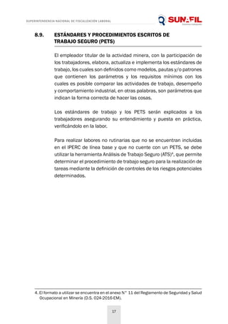 SUPERINTENDENCIA NACIONAL DE FISCALIZACIÓN LABORAL
17
8.9.	 ESTÁNDARES Y PROCEDIMIENTOS ESCRITOS DE
	 TRABAJO SEGURO (PETS)
El empleador titular de la actividad minera, con la participación de
los trabajadores, elabora, actualiza e implementa los estándares de
trabajo, los cuales son definidos como modelos, pautas y/o patrones
que contienen los parámetros y los requisitos mínimos con los
cuales es posible comparar las actividades de trabajo, desempeño
y comportamiento industrial, en otras palabras, son parámetros que
indican la forma correcta de hacer las cosas.
Los estándares de trabajo y los PETS serán explicados a los
trabajadores asegurando su entendimiento y puesta en práctica,
verificándolo en la labor.
Para realizar labores no rutinarias que no se encuentran incluidas
en el IPERC de línea base y que no cuente con un PETS, se debe
utilizar la herramienta Análisis de Trabajo Seguro (ATS)4
, que permite
determinar el procedimiento de trabajo seguro para la realización de
tareas mediante la definición de controles de los riesgos potenciales
determinados.
4. El formato a utilizar se encuentra en el anexo N° 11 del Reglamento de Seguridad y Salud
Ocupacional en Minería (D.S. 024-2016-EM).
 