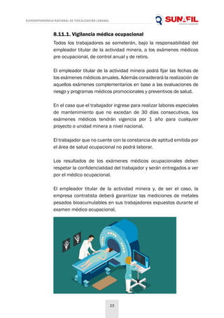 SUPERINTENDENCIA NACIONAL DE FISCALIZACIÓN LABORAL
23
8.11.1. Vigilancia médica ocupacional
Todos los trabajadores se someterán, bajo la responsabilidad del
empleador titular de la actividad minera, a los exámenes médicos
pre ocupacional, de control anual y de retiro.
El empleador titular de la actividad minera podrá fijar las fechas de
los exámenes médicos anuales. Además considerará la realización de
aquellos exámenes complementarios en base a las evaluaciones de
riesgo y programas médicos promocionales y preventivos de salud.
En el caso que el trabajador ingrese para realizar labores especiales
de mantenimiento que no excedan de 30 días consecutivos, los
exámenes médicos tendrán vigencia por 1 año para cualquier
proyecto o unidad minera a nivel nacional.
El trabajador que no cuente con la constancia de aptitud emitida por
el área de salud ocupacional no podrá laborar.
Los resultados de los exámenes médicos ocupacionales deben
respetar la confidencialidad del trabajador y serán entregados a ver
por el médico ocupacional.
El empleador titular de la actividad minera y, de ser el caso, la
empresa contratista deberá garantizar las mediciones de metales
pesados bioacumulables en sus trabajadores expuestos durante el
examen médico ocupacional.
 