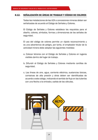 MANUAL DE SEGURIDAD Y SALUD EN EL TRABAJO EN EL SECTOR MINERO
24
8.12.	 SEÑALIZACIÓN DE ÁREAS DE TRABAJO Y CÓDIGO DE COLORES
Todas las instalaciones de las UEA o concesiones mineras deben ser
señalizadas de acuerdo al Código de Señales y Colores.
El Código de Señales y Colores establece los requisitos para el
diseño, colores, símbolos, formas y dimensiones de las señales de
seguridad.
El uso del código de colores permite un rápido reconocimiento y
es una advertencia de peligro, por tanto, el empleador titular de la
actividad minera debe adoptar las siguientes medidas:
a. Colocar letreros con el Código de Señales y Colores en lugares
visibles dentro del lugar de trabajo.
b. Difundir el Código de Señales y Colores mediante cartillas de
seguridad.
c. Las líneas de aire, agua, corriente eléctrica, sustancias tóxicas,
corrosivas de alta presión y otros deben ser identificadas de
acuerdo a este código, indicando el sentido de flujo en las tuberías
con una flecha a la entrada y salida de las válvulas.
ALTO
 