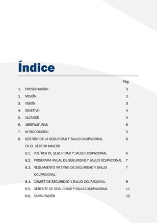 Índice
							 Pág.
1. 	PRESENTACIÓN 						3
2. 	MISIÓN 							3
3. 	VISIÓN 							3
4. 	OBJETIVO 							4
5. 	ALCANCE 							4
6. 	ABREVIATURAS 						5
7. 	INTRODUCCIÓN 						5
8. 	 GESTIÓN DE LA SEGURIDAD Y SALUD OCUPACIONAL 		 6
	 EN EL SECTOR MINERO
	 8.1. POLÍTICA DE SEGURIDAD Y SALUD OCUPACIONAL 		 6
	 8.2. PROGRAMA ANUAL DE SEGURIDAD Y SALUD OCUPACIONAL 	 7
	 8.3. REGLAMENTO INTERNO DE SEGURIDAD Y SALUD 		 7
		 OCUPACIONAL
	 8.4. COMITÉ DE SEGURIDAD Y SALUD OCUPACIONAL 		 8
	 8.5. GERENTE DE SEGURIDAD Y SALUD OCUPACIONAL 		 11
	8.6. CAPACITACIÓN 						12
 