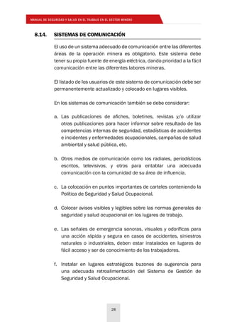 MANUAL DE SEGURIDAD Y SALUD EN EL TRABAJO EN EL SECTOR MINERO
28
8.14.	 SISTEMAS DE COMUNICACIÓN
El uso de un sistema adecuado de comunicación entre las diferentes
áreas de la operación minera es obligatorio. Este sistema debe
tener su propia fuente de energía eléctrica, dando prioridad a la fácil
comunicación entre las diferentes labores mineras.
El listado de los usuarios de este sistema de comunicación debe ser
permanentemente actualizado y colocado en lugares visibles.
En los sistemas de comunicación también se debe considerar:
a.	 Las publicaciones de afiches, boletines, revistas y/o utilizar
otras publicaciones para hacer informar sobre resultado de las
competencias internas de seguridad, estadísticas de accidentes
e incidentes y enfermedades ocupacionales, campañas de salud
ambiental y salud pública, etc.
b.	 Otros medios de comunicación como los radiales, periodísticos
escritos, televisivos, y otros para entablar una adecuada
comunicación con la comunidad de su área de influencia.
c.	 La colocación en puntos importantes de carteles conteniendo la
Política de Seguridad y Salud Ocupacional.
d.	 Colocar avisos visibles y legibles sobre las normas generales de
seguridad y salud ocupacional en los lugares de trabajo.
e.	 Las señales de emergencia sonoras, visuales y odoríficas para
una acción rápida y segura en casos de accidentes, siniestros
naturales o industriales, deben estar instalados en lugares de
fácil acceso y ser de conocimiento de los trabajadores.
f.	 Instalar en lugares estratégicos buzones de sugerencia para
una adecuada retroalimentación del Sistema de Gestión de
Seguridad y Salud Ocupacional.
 