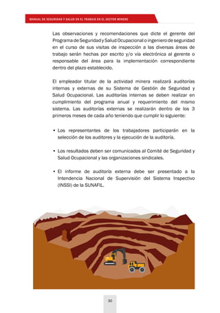 MANUAL DE SEGURIDAD Y SALUD EN EL TRABAJO EN EL SECTOR MINERO
30
Las observaciones y recomendaciones que dicte el gerente del
Programa de Seguridad y Salud Ocupacional o ingeniero de seguridad
en el curso de sus visitas de inspección a las diversas áreas de
trabajo serán hechas por escrito y/o vía electrónica al gerente o
responsable del área para la implementación correspondiente
dentro del plazo establecido.
El empleador titular de la actividad minera realizará auditorías
internas y externas de su Sistema de Gestión de Seguridad y
Salud Ocupacional. Las auditorías internas se deben realizar en
cumplimiento del programa anual y requerimiento del mismo
sistema. Las auditorías externas se realizarán dentro de los 3
primeros meses de cada año teniendo que cumplir lo siguiente:
•	Los representantes de los trabajadores participarán en la
selección de los auditores y la ejecución de la auditoría.
•	Los resultados deben ser comunicados al Comité de Seguridad y
Salud Ocupacional y las organizaciones sindicales.
•	El informe de auditoría externa debe ser presentado a la
Intendencia Nacional de Supervisión del Sistema Inspectivo
(INSSI) de la SUNAFIL.
 