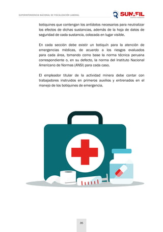 SUPERINTENDENCIA NACIONAL DE FISCALIZACIÓN LABORAL
35
botiquines que contengan los antídotos necesarios para neutralizar
los efectos de dichas sustancias, además de la hoja de datos de
seguridad de cada sustancia, colocada en lugar visible.
En cada sección debe existir un botiquín para la atención de
emergencias médicas, de acuerdo a los riesgos evaluados
para cada área, tomando como base la norma técnica peruana
correspondiente o, en su defecto, la norma del Instituto Nacional
Americano de Normas (ANSI) para cada caso.
El empleador titular de la actividad minera debe contar con
trabajadores instruidos en primeros auxilios y entrenados en el
manejo de los botiquines de emergencia.
 