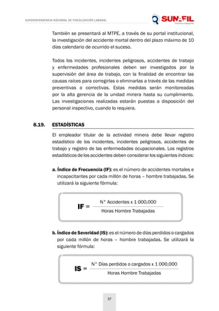SUPERINTENDENCIA NACIONAL DE FISCALIZACIÓN LABORAL
37
8.19.	ESTADÍSTICAS
También se presentará al MTPE, a través de su portal institucional,
la investigación del accidente mortal dentro del plazo máximo de 10
días calendario de ocurrido el suceso.
Todos los incidentes, incidentes peligrosos, accidentes de trabajo
y enfermedades profesionales deben ser investigados por la
supervisión del área de trabajo, con la finalidad de encontrar las
causas raíces para corregirlas o eliminarlas a través de las medidas
preventivas o correctivas. Estas medidas serán monitoreadas
por la alta gerencia de la unidad minera hasta su cumplimiento.
Las investigaciones realizadas estarán puestas a disposición del
personal inspectivo, cuando lo requiera.
El empleador titular de la actividad minera debe llevar registro
estadístico de los incidentes, incidentes peligrosos, accidentes de
trabajo y registro de las enfermedades ocupacionales. Los registros
estadísticos de los accidentes deben considerar los siguientes índices:
a. Índice de Frecuencia (IF): es el número de accidentes mortales e
incapacitantes por cada millón de horas – hombre trabajadas. Se
utilizará la siguiente fórmula:
b. Índice de Severidad (IS): es el número de días perdidos o cargados
por cada millón de horas – hombre trabajadas. Se utilizará la
siguiente fórmula:
N° Accidentes x 1 000,000
Horas Hombre Trabajadas
IF =
IS =
N° Días perdidos o cargados x 1 000,000
Horas Hombre Trabajadas
 