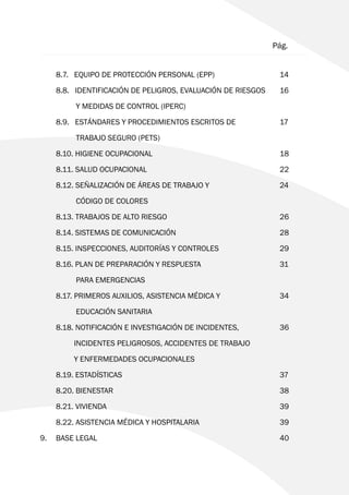 Pág.
	 8.7. EQUIPO DE PROTECCIÓN PERSONAL (EPP) 			 14
	 8.8. IDENTIFICACIÓN DE PELIGROS, EVALUACIÓN DE RIESGOS	 16
		 Y MEDIDAS DE CONTROL (IPERC)
	 8.9. ESTÁNDARES Y PROCEDIMIENTOS ESCRITOS DE 		 17
		 TRABAJO SEGURO (PETS)
	8.10. HIGIENE OCUPACIONAL 					18
	8.11. SALUD OCUPACIONAL 					22
	 8.12. SEÑALIZACIÓN DE ÁREAS DE TRABAJO Y 			 24
		 CÓDIGO DE COLORES
	 8.13. TRABAJOS DE ALTO RIESGO 				 26
	 8.14. SISTEMAS DE COMUNICACIÓN 				 28
	 8.15. INSPECCIONES, AUDITORÍAS Y CONTROLES 		 29
	 8.16. PLAN DE PREPARACIÓN Y RESPUESTA 			 31
		 PARA EMERGENCIAS
	 8.17. PRIMEROS AUXILIOS, ASISTENCIA MÉDICA Y 		 34
		 EDUCACIÓN SANITARIA
	 8.18. NOTIFICACIÓN E INVESTIGACIÓN DE INCIDENTES, 		 36
	 	 INCIDENTES PELIGROSOS, ACCIDENTES DE TRABAJO
		 Y ENFERMEDADES OCUPACIONALES
	8.19. ESTADÍSTICAS 						37
	8.20. BIENESTAR 						38
	8.21. VIVIENDA 						39
	 8.22. ASISTENCIA MÉDICA Y HOSPITALARIA 			 39
9. 	BASE LEGAL 							40
 