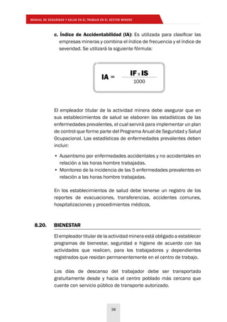 MANUAL DE SEGURIDAD Y SALUD EN EL TRABAJO EN EL SECTOR MINERO
38
c. Índice de Accidentabilidad (IA): Es utilizada para clasificar las
empresas mineras y combina el índice de frecuencia y el índice de
severidad. Se utilizará la siguiente fórmula:
El empleador titular de la actividad minera debe asegurar que en
sus establecimientos de salud se elaboren las estadísticas de las
enfermedades prevalentes, el cual servirá para implementar un plan
de control que forme parte del Programa Anual de Seguridad y Salud
Ocupacional. Las estadísticas de enfermedades prevalentes deben
incluir:
En los establecimientos de salud debe tenerse un registro de los
reportes de evacuaciones, transferencias, accidentes comunes,
hospitalizaciones y procedimientos médicos.
•	Ausentismo por enfermedades accidentales y no accidentales en
relación a las horas hombre trabajadas.
•	Monitoreo de la incidencia de las 5 enfermedades prevalentes en
relación a las horas hombre trabajadas.
8.20.	BIENESTAR
El empleador titular de la actividad minera está obligado a establecer
programas de bienestar, seguridad e higiene de acuerdo con las
actividades que realicen, para los trabajadores y dependientes
registrados que residan permanentemente en el centro de trabajo.
Los días de descanso del trabajador debe ser transportado
gratuitamente desde y hacia el centro poblado más cercano que
cuente con servicio público de transporte autorizado.
IA =
IF x IS
1000
 