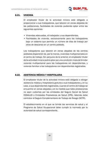 SUPERINTENDENCIA NACIONAL DE FISCALIZACIÓN LABORAL
39
8.21.	VIVIENDA
8.22.	 ASISTENCIA MÉDICA Y HOSPITALARIA
El empleador titular de la actividad minera está obligado a
proporcionar a sus trabajadores, que laboren en zonas alejadas de
las poblaciones, facilidades de vivienda pudiendo optar entre las
siguientes opciones:
El empleador titular de la actividad minera está obligado a otorgar
asistencia médica y hospitalaria gratuita a sus trabajadores y, en su
caso, a sus dependientes registrados, cuando el centro de trabajo se
encuentre en zonas alejadas y en la medida que tales prestaciones
no sean cubiertas por las entidades del Seguro Social de Salud
ESSALUD o Entidades Prestadoras de Salud (EPS). Además debe
contratar el Seguro Complementario de Trabajo de Riesgo (SCTR).
El establecimiento en el que se brinde los servicios de salud y el
Programa de Salud Ocupacional debe cumplir lo normado por la
autoridad de salud correspondiente.
Los trabajadores que laboren en zonas alejadas de los centros
poblados dispondrán de, por lo menos, viviendas multipersonales en
el centro de trabajo. Sin perjuicio de lo anterior, el empleador titular
de la actividad minera podrá optar por una condición mixta de brindar
vivienda multipersonal para los trabajadores sin dependientes, y
vivienda familiar a los trabajadores con dependientes registrados.
•	Viviendas adecuadas, al trabajador y sus dependientes.
•	Facilidades de vivienda, exclusivamente para los trabajadores
bajo un sistema que permita un número de días de trabajo por
otros de descanso en un centro poblado.
 