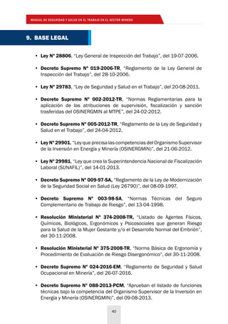 MANUAL DE SEGURIDAD Y SALUD EN EL TRABAJO EN EL SECTOR MINERO
40
•	 Ley Nº 28806, “Ley General de Inspección del Trabajo”, del 19-07-2006.
•	 Decreto Supremo Nº 019-2006-TR, “Reglamento de la Ley General de
Inspección del Trabajo”, del 28-10-2006.
•	 Ley Nº 29783, “Ley de Seguridad y Salud en el Trabajo”, del 20-08-2011.
•	 Decreto Supremo Nº 002-2012-TR, “Normas Reglamentarias para la
aplicación de las atribuciones de supervisión, fiscalización y sanción
trasferidas del OSINERGMIN al MTPE”, del 24-02-2012.
•	 Decreto Supremo Nº 005-2012-TR, “Reglamento de la Ley de Seguridad y
Salud en el Trabajo”, del 24-04-2012.
•	 Ley Nº 29901, “Ley que precisa las competencias del Organismo Supervisor
de la Inversión en Energía y Minería (OSINERGMIN)”, del 21-06-2012.
•	 Ley Nº 29981, “Ley que crea la Superintendencia Nacional de Fiscalización
Laboral (SUNAFIL)”, del 14-01-2013.
•	 Decreto Supremo Nº 009-97-SA, “Reglamento de la Ley de Modernización
de la Seguridad Social en Salud (Ley 26790)”, del 08-09-1997.
•	 Decreto Supremo Nº 003-98-SA, “Normas Técnicas del Seguro
Complementario de Trabajo de Riesgo”, del 13-04-1998.
•	 Resolución Ministerial Nº 374-2008-TR, “Listado de Agentes Físicos,
Químicos, Biológicos, Ergonómicos y Psicosociales que generan Riesgo
para la Salud de la Mujer Gestante y/o el Desarrollo Normal del Embrión”,
del 30-11-2008.
•	 Resolución Ministerial Nº 375-2008-TR, “Norma Básica de Ergonomía y
Procedimiento de Evaluación de Riesgo Disergonómico”, del 30-11-2008.
•	 Decreto Supremo Nº 024-2016-EM, “Reglamento de Seguridad y Salud
Ocupacional en Minería”, del 26-07-2016.
•	 Decreto Supremo Nº 088-2013-PCM, “Aprueban el listado de funciones
técnicas bajo la competencia del Organismo Supervisor de la Inversión en
Energía y Minería (OSINERGMIN)”, del 09-08-2013.
9. BASE LEGAL
 