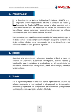 SUPERINTENDENCIA NACIONAL DE FISCALIZACIÓN LABORAL
3
L
a Superintendencia Nacional de Fiscalización Laboral - SUNAFIL es un
organismo técnico especializado, adscrito al Ministerio de Trabajo y
Promoción del Empleo (MTPE) que cumple el rol de autoridad central
y ente rector del Sistema de Inspección del Trabajo, de conformidad con
las políticas y planes nacionales y sectoriales, así como con las políticas
institucionales y los lineamientos técnicos del MTPE.
Como autoridad central del Sistema de Inspección del Trabajo es la encargada
de dictar normas y establecer procedimientos para asegurar el cumplimiento
de las políticas públicas en su competencia, con la participación de otras
entidades del Estado y los gobiernos regionales.
Contribuir a la productividad y al empleo formal en el Perú, a través de
acciones de promoción, supervisión, investigación, asesoría técnica y
fiscalización para trabajadores y empleadores en el cumplimiento de
las normas sociolaborales, de seguridad y salud en el trabajo y derechos
fundamentales.
Ser el organismo público de alto nivel técnico y prestador de servicios de
calidad, reconocido a nivel nacional e internacional, en la promoción,
protección y supervisión del cumplimiento de los derechos y obligaciones
sociolaborales y de seguridad y salud en el trabajo.
2. MISIÓN
2. VISIÓN
1. PRESENTACIÓN
 