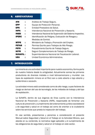 SUPERINTENDENCIA NACIONAL DE FISCALIZACIÓN LABORAL
5
La minería es una actividad importante para nuestra economía y forma parte
de nuestra historia desde la antigüedad. Actualmente somos los primeros
productores de diversos metales a nivel latinoamericano y mundial. Los
tipos de explotación minera en el Perú son a cielo abierto o tajo abierto y
subterráneo o socavón.
La actividad minera está considerada como de alto riesgo, cuyos factores de
riesgo se derivan del uso de tecnología, de los métodos de trabajo y del tipo
de explotación.
La SUNAFIL dentro de sus órganos de línea cuenta con la Intendencia
Nacional de Prevención y Asesoría (INPA), responsable de fomentar una
cultura de prevención y cumplimiento del ordenamiento jurídico sociolaboral
y de seguridad y salud en el trabajo así como de orientar a la ciudadanía
sobre los servicios que presta la inspección del trabajo.
En ese sentido, presentamos y ponemos a consideración el presente
Manual sobre Seguridad y Salud en el Trabajo en la Actividad Minera, que
aborda en su contenido, la normativa legal aplicable y el cumplimiento de
las obligaciones de seguridad y salud en el trabajo en este sector.
ATS 	 : 	 Análisis de Trabajo Seguro.
EPP 	 : 	 Equipo de Protección Personal.
EPS 	 : 	 Entidad Prestadora de Salud.
INPA 	 : 	 Intendencia Nacional de Prevención y Asesoría.
INSSI 	 : 	 Intendencia Nacional de Supervición del Sistema Inspectivo.
IPERC	 : 	 Identificación de Peligros, Evaluación de Riesgos y
		 Medidas de Control.
MTPE 	 : 	 Ministerio de Trabajo y Promoción del Empleo.
PETAR 	 : 	 Permiso Escrito para Trabajos de Alto Riesgo.
PETS 	 : 	 Procedimiento Escrito de Trabajo Seguro.
SCTR 	 : 	 Seguro Complementario de Trabajo de Riesgo.
SUNAFIL : 	 Superintendencia Nacional de Fiscalización Laboral.
UEA 	 : 	 Unidad Económica Administrativa.
6. ABREVIATURAS
7. INTRODUCCIÓN
 