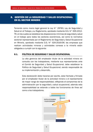 MANUAL DE SEGURIDAD Y SALUD EN EL TRABAJO EN EL SECTOR MINERO
6
8.1.	 POLÍTICA DE SEGURIDAD Y SALUD OCUPACIONAL
La alta gerencia del empleador titular de la actividad minera en
consulta con los trabajadores, mediante sus representantes ante
el Comité de Seguridad y Salud Ocupacional, debe establecer la
Política de Seguridad y Salud Ocupacional, siendo responsable de
su implementación y desarrollo.
Esta declaración debe hacerse por escrito, estar fechada y firmada
por el empleador titular de la actividad minera o el representante
de mayor rango de responsabilidad, reflejando el compromiso de la
administración por la seguridad y salud ocupacional, además esta
responsabilidad se extiende a todos los funcionarios de línea así
como a los trabajadores.
Teniendo como marco legal general la Ley N° 29783, Ley de Seguridad y
Salud en el Trabajo y su Reglamento, aprobado mediante D.S. N° 005-2012-
TR, en los cuales se establece las disposiciones mínimas de seguridad y salud
en el trabajo para todos los sectores económicos, así como la normativa
sectorial representada por el Reglamento de Seguridad y Salud Ocupacional
en Minería, aprobado mediante D.S. N° 024-2016-EM, las empresas que
realicen actividades mineras y actividades conexas a la minería están
obligadas a cumplir con lo siguiente:
8. GESTIÓN DE LA SEGURIDAD Y SALUD OCUPACIONAL
EN EL SECTOR MINERO
POLÍTICA DE SEGURIDAD
Y SALUD OCUPACIONAL
 