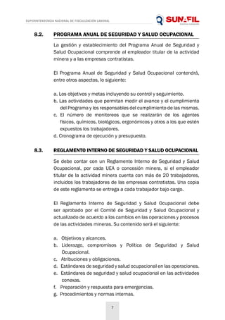 SUPERINTENDENCIA NACIONAL DE FISCALIZACIÓN LABORAL
7
8.2.	 PROGRAMA ANUAL DE SEGURIDAD Y SALUD OCUPACIONAL
8.3.	 REGLAMENTO INTERNO DE SEGURIDAD Y SALUD OCUPACIONAL
La gestión y establecimiento del Programa Anual de Seguridad y
Salud Ocupacional comprende al empleador titular de la actividad
minera y a las empresas contratistas.
El Programa Anual de Seguridad y Salud Ocupacional contendrá,
entre otros aspectos, lo siguiente:
a. Los objetivos y metas incluyendo su control y seguimiento.
b. Las actividades que permitan medir el avance y el cumplimiento
del Programa y los responsables del cumplimiento de las mismas.
c. El número de monitoreos que se realizarán de los agentes
físicos, químicos, biológicos, ergonómicos y otros a los que estén
expuestos los trabajadores.
d. Cronograma de ejecución y presupuesto.
Se debe contar con un Reglamento Interno de Seguridad y Salud
Ocupacional, por cada UEA o concesión minera, si el empleador
titular de la actividad minera cuenta con más de 20 trabajadores,
incluidos los trabajadores de las empresas contratistas. Una copia
de este reglamento se entrega a cada trabajador bajo cargo.
El Reglamento Interno de Seguridad y Salud Ocupacional debe
ser aprobado por el Comité de Seguridad y Salud Ocupacional y
actualizado de acuerdo a los cambios en las operaciones y procesos
de las actividades mineras. Su contenido será el siguiente:
a. Objetivos y alcances.
b. Liderazgo, compromisos y Política de Seguridad y Salud
Ocupacional.
c. Atribuciones y obligaciones.
d. Estándares de seguridad y salud ocupacional en las operaciones.
e. Estándares de seguridad y salud ocupacional en las actividades
conexas.
f. Preparación y respuesta para emergencias.
g. Procedimientos y normas internas.
 