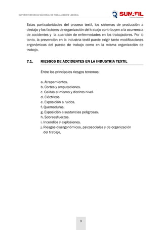 SUPERINTENDENCIA NACIONAL DE FISCALIZACIÓN LABORAL
9
Estas particularidades del proceso textil, los sistemas de producción a
destajo y los factores de organización del trabajo contribuyen a la ocurrencia
de accidentes y la aparición de enfermedades en los trabajadores. Por lo
tanto, la prevención en la industria textil puede exigir tanto modificaciones
ergonómicas del puesto de trabajo como en la misma organización de
trabajo.
Entre los principales riesgos tenemos:
a. Atrapamientos.
b. Cortes y amputaciones.
c. Caídas al mismo y distinto nivel.
d. Eléctricos.
e. Exposición a ruidos.
f. Quemaduras.
g. Exposición a sustancias peligrosas.
h. Sobreesfuerzos.
i. Incendios y explosiones.
j. Riesgos disergonómicos, psicosociales y de organización
del trabajo.
7.1. 	 RIESGOS DE ACCIDENTES EN LA INDUSTRIA TEXTIL
 