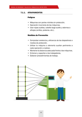 MANUAL DE SEGURIDAD Y SALUD EN EL TRABAJO EN EL SECTOR TEXTIL
10
Peligros
•	 Máquinas con partes móviles sin protección.
•	 Operación incorrecta de las máquinas.
•	 Usar ropas sueltas, cabello largo suelto y adornos o
alhajas (anillos, pulseras, etc.).
Medidas de Prevención
•	 Comprobar existencia y eficiencia de los dispositivos o
medios de protección.
•	 Utilizar la máquina o elemento auxiliar pertinente a
cada operación a realizar.
•	 Mantener la distancia adecuada frente a las máquinas.
•	 Entrenar y capacitar a los trabajadores.
•	 Elaborar procedimientos de trabajo.
7.1.1.	ATRAPAMIENTOS
 