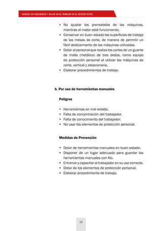 MANUAL DE SEGURIDAD Y SALUD EN EL TRABAJO EN EL SECTOR TEXTIL
12
•	 No ajustar los prensatelas de las máquinas,
mientras el motor está funcionando.
•	 Conservar en buen estado las superficies de trabajo
de las mesas de corte, de manera de permitir un
fácil deslizamiento de las máquinas utilizadas.
•	 Dotar al personal que realiza los cortes de un guante
de malla (metálico) de tres dedos, como equipo
de protección personal al utilizar las máquinas de
corte, vertical y estacionario.
•	 Elaborar procedimientos de trabajo.
b. Por uso de herramientas manuales
Peligros
•	 Herramientas en mal estado.
•	 Falta de concentración del trabajador.
•	 Falta de conocimiento del trabajador.
•	 No usar los elementos de protección personal.
Medidas de Prevención
•	 Dotar de herramientas manuales en buen estado.
•	 Disponer de un lugar adecuado para guardar las
herramientas manuales con filo.
•	 Entrenar y capacitar al trabajador en su uso correcto.
•	 Dotar de los elementos de protección personal.
•	 Elaborar procedimiento de trabajo.
 