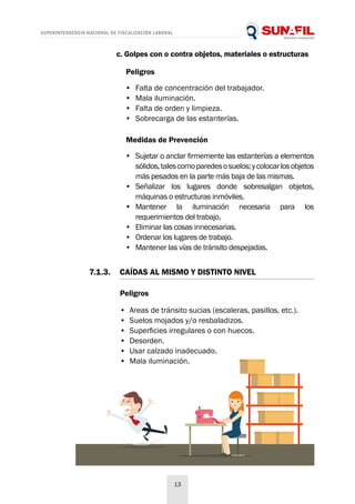 SUPERINTENDENCIA NACIONAL DE FISCALIZACIÓN LABORAL
13
Medidas de Prevención
•	 Sujetar o anclar firmemente las estanterías a elementos
sólidos,talescomoparedesosuelos;ycolocarlosobjetos
más pesados en la parte más baja de las mismas.
•	 Señalizar los lugares donde sobresalgan objetos,
máquinas o estructuras inmóviles.
•	 Mantener la iluminación necesaria para los
requerimientos del trabajo.
•	 Eliminar las cosas innecesarias.
•	 Ordenar los lugares de trabajo.
•	 Mantener las vías de tránsito despejadas.
c. Golpes con o contra objetos, materiales o estructuras
Peligros
•	 Falta de concentración del trabajador.
•	 Mala iluminación.
•	 Falta de orden y limpieza.
•	 Sobrecarga de las estanterías.
Peligros
•	 Areas de tránsito sucias (escaleras, pasillos, etc.).
•	 Suelos mojados y/o resbaladizos.
•	 Superficies irregulares o con huecos.
•	 Desorden.
•	 Usar calzado inadecuado.
•	 Mala iluminación.
7.1.3.	 CAÍDAS AL MISMO Y DISTINTO NIVEL
 