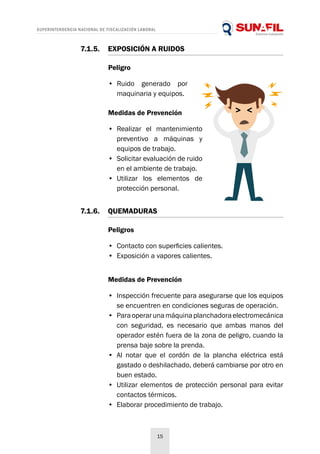 SUPERINTENDENCIA NACIONAL DE FISCALIZACIÓN LABORAL
15
Peligro
•	 Ruido generado por
maquinaria y equipos.
Medidas de Prevención
•	 Realizar el mantenimiento
preventivo a máquinas y
equipos de trabajo.
•	 Solicitar evaluación de ruido
en el ambiente de trabajo.
•	 Utilizar los elementos de
protección personal.
7.1.5.	 EXPOSICIÓN A RUIDOS
Peligros
•	 Contacto con superficies calientes.
•	 Exposición a vapores calientes.
Medidas de Prevención
•	 Inspección frecuente para asegurarse que los equipos
se encuentren en condiciones seguras de operación.
•	 Paraoperarunamáquinaplanchadoraelectromecánica
con seguridad, es necesario que ambas manos del
operador estén fuera de la zona de peligro, cuando la
prensa baje sobre la prenda.
•	 Al notar que el cordón de la plancha eléctrica está
gastado o deshilachado, deberá cambiarse por otro en
buen estado.
•	 Utilizar elementos de protección personal para evitar
contactos térmicos.
•	 Elaborar procedimiento de trabajo.
7.1.6.	QUEMADURAS
 