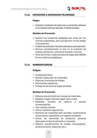 SUPERINTENDENCIA NACIONAL DE FISCALIZACIÓN LABORAL
17
Peligro
•	 Contactooinhalacióndesustanciasy/oproductosutilizados
en la industria textil (por ejemplo, en teñido de telas).
Medidas de Prevención
•	 Sustituir las sustancias peligrosas por otras con las
mismas propiedades, pero que generen menos peligro
a las personas.
•	 Emplearlosproductosmásadecuadosparacadaoperación.
•	 Renovar periódicamente el aire en el ambiente de
trabajo (ventilación y extracción forzada o natural).
•	 Tener las Fichas u Hojas de Datos de Seguridad (MSDS)
de las sustancias peligrosas.
7.1.8.	 EXPOSICIÓN A SUSTANCIAS PELIGROSAS
Peligros
•	 Incapacidad física.
•	 Manejo inadecuado de materiales.
•	 Posturas incorrectas de trabajo.
•	 Movimientos repetitivos.
•	 Trabajo de pie durante largos periodos.
7.1.9.	SOBREESFUERZOS
Medidas de Prevención
•	 Elaborar procedimiento de manejo de materiales.
•	 Respetar cargas máximas según sexo y edad.
•	 Posibilitar cambios de postura o pausas
compensatorias.
•	 Usar calzado cómodo.
•	 Utilizar mobiliario ergonómico.
•	 Mantener los recipientes bien cerrados, correctamente
almacenados, etiquetados y en lugares ventilados.
•	 Utilizar los elementos de protección personal
adecuados al tipo de producto a manipular.
•	 Elaborar procedimientos de trabajo (manipulación,
almacenamiento, desechos, etc.).
 