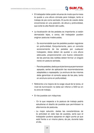 SUPERINTENDENCIA NACIONAL DE FISCALIZACIÓN LABORAL
19
•	 El trabajador debe poder situarse de modo que la mesa
le quede a una altura cómoda para trabajar, tanto si
trabaja de pie como sentado. El punto de cosido debe
encontrarse en una posición, de altura y profundidad,
que evite la alta flexión del cuello.
•	 La localización de los pedales es importante; si están
demasiado lejos, o cerca, del trabajador pueden
originar posturas inadecuadas.
- Es recomendable que los pedales puedan regularse
en profundidad. Conjuntamente, para un correcto
accionamiento de los pedales por cualquier
trabajador, éstos deben de quedar a una altura
adecuada, proporcionando una buena colocación
de las piernas (las rodillas deben formar un ángulo
recto) en postura sentada.
- Paralospedales,dadoqueelpietienequepermanecer
apoyado, serían de aplicación las recomendaciones
adaptables a reposapiés. La anchura de los mismos
debe garantizar el correcto apoyo de los pies, tanto
en anchura como en profundidad.
•	 Referente a la mejora de la carga visual de la tarea, el
nivel de iluminación no debe ser inferior a 500 lux en
la zona de trabajo.
•	 En los puestos con máquinas:
- En lo que respecta a la postura de trabajo podría
estudiarse el diseño de puestos que permitiesen la
alternancia de posturas.
- La mejor solución, dadas las características de
la actividad en este tipo de puestos, sería que el
trabajador pudiera apoyarse en algún punto ya que
está frente a un mismo plano, de pie, durante todo
el día.
 