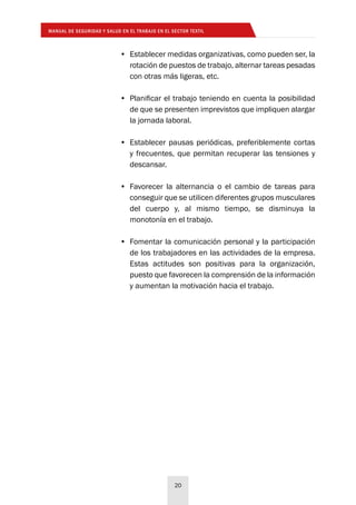 MANUAL DE SEGURIDAD Y SALUD EN EL TRABAJO EN EL SECTOR TEXTIL
20
•	 Establecer medidas organizativas, como pueden ser, la
rotación de puestos de trabajo, alternar tareas pesadas
con otras más ligeras, etc.
•	 Planificar el trabajo teniendo en cuenta la posibilidad
de que se presenten imprevistos que impliquen alargar
la jornada laboral.
•	 Establecer pausas periódicas, preferiblemente cortas
y frecuentes, que permitan recuperar las tensiones y
descansar.
•	 Favorecer la alternancia o el cambio de tareas para
conseguir que se utilicen diferentes grupos musculares
del cuerpo y, al mismo tiempo, se disminuya la
monotonía en el trabajo.
•	 Fomentar la comunicación personal y la participación
de los trabajadores en las actividades de la empresa.
Estas actitudes son positivas para la organización,
puesto que favorecen la comprensión de la información
y aumentan la motivación hacia el trabajo.
 