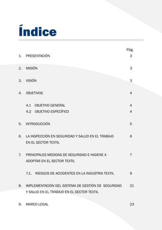 Índice
							 Pág.
1. 	PRESENTACIÓN						3
2. 	MISIÓN							3
3. 	VISIÓN							3
4. 	OBJETIVOS							4
	 4.1 OBJETIVO GENERAL					 4
	 4.2 OBJETIVO ESPECÍFICO					 4
5. 	INTRODUCCIÓN						5
6. 	 LA INSPECCIÓN EN SEGURIDAD Y SALUD EN EL TRABAJO		 6
	 EN EL SECTOR TEXTIL	
	
7. 	 PRINCIPALES MEDIDAS DE SEGURIDAD E HIGIENE A 		 7
	 ADOPTAR EN EL SECTOR TEXTIL		
	 7.1. 	 RIESGOS DE ACCIDENTES EN LA INDUSTRIA TEXTIL		 9
8.	 IMPLEMENTACIÓN DEL SISTEMA DE GESTIÓN DE SEGURIDAD	 21
Y SALUD EN EL TRABAJO EN EL SECTOR TEXTIL
9.	MARCO LEGAL						23
 