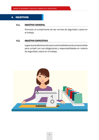 MANUAL DE SEGURIDAD Y SALUD EN EL TRABAJO EN EL SECTOR TEXTIL
4
4. OBJETIVOS
Promover el cumplimiento de las normas de seguridad y salud en
el trabajo.
4.1. 	 OBJETIVO GENERAL
Lograrquelaaltadirecciónseencuentredebidamentecomprometida
para cumplir con sus obligaciones y responsabilidades en materia
de seguridad y salud en el trabajo.
4.2. 	 OBJETIVO ESPECÍFICO
 