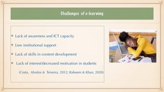 Challenges of e-learning
Lack of awareness and ICT capacity


Low institutional support


Lack of skills in content development


Lack of interest/decreased motivation in students


(Costa, Alvelos & Teixeira, 2012; Raheem & Khan, 2020)
 
