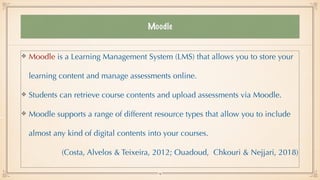 Moodle
Moodle is a Learning Management System (LMS) that allows you to store your
learning content and manage assessments online.


Students can retrieve course contents and upload assessments via Moodle.


Moodle supports a range of different resource types that allow you to include
almost any kind of digital contents into your courses.


(Costa, Alvelos & Teixeira, 2012; Ouadoud, Chkouri & Nejjari, 2018)


14
 