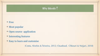 Why Moodle ?
Free


Most popular


Open source application


Interesting features


Easy to learn and customise


(Costa, Alvelos & Teixeira, 2012; Ouadoud, Chkouri & Nejjari, 2018)
15
 