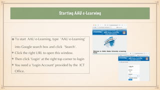 Starting AAU e-Learning
To start AAU e-Learning, type 'AAU e-Learning’
into Google search box and click 'Search'.


Click the right URL to open this window.


Then click 'Login' at the right top corner to login


You need a 'Login Account’ provided by the ICT
Of
fi
ce.
 