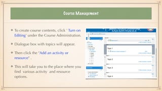 Course Management
To create course contents, click ' Turn on
Editing' under the Course Administration.


Dialogue box with topics will appear.


Then click the "Add an activity or
resource" .


This will take you to the place where you
fi
nd various activity and resource
options.
 