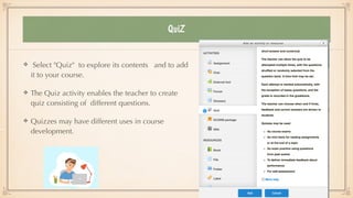 QuiZ
Select "Quiz" to explore its contents and to add
it to your course.


The Quiz activity enables the teacher to create
quiz consisting of different questions.


Quizzes may have different uses in course
development.
 