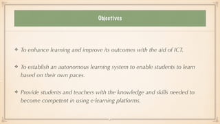 OBJECTIVES
To enhance learning and improve its outcomes with the aid of ICT.


To establish an autonomous learning system to enable students to learn
based on their own paces.


Provide students and teachers with the knowledge and skills needed to
become competent in using e-learning platforms.
3
Objectives
 