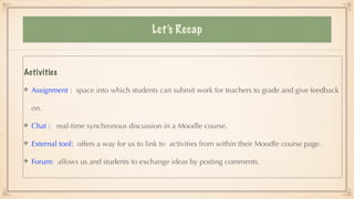 Let’s Recap
Activities




Assignment : space into which students can submit work for teachers to grade and give feedback
on.


Chat : real-time synchronous discussion in a Moodle course.


External tool: offers a way for us to link to activities from within their Moodle course page.


Forum: allows us and students to exchange ideas by posting comments.
 