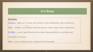 Let’s Recap
Activities


Glossary: helps us to create and maintain a list of de
fi
nitions, like a dictionary.


Quiz: enables us to design and build quizzes with a large variety of questions.


SCORM : a set of speci
fi
cations that enable interoperability, accessibility and
reusability of internet.


Wiki: a set of collaboratively authored web documents.
33
 