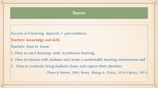 Success
Success of E-learning depends 3 preconditions.


Teachers’ knowledge and skills


Teachers have to know:


1. How to use E-learning tools to enhance learning,


2. How to interact with students and create a comfortable learning environment and


3. How to creatively bring students closer and capture their attention.


(Tham & Werner, 2005; Benta, Bologa & Dzitac, 2014; Oproiu, 2015)
4
 