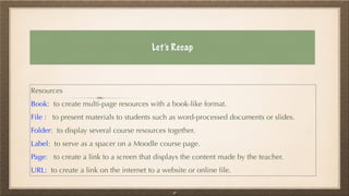 Let’s Recap
Resources


Book: to create multi-page resources with a book-like format.


File : to present materials to students such as word-processed documents or slides.


Folder: to display several course resources together.


Label: to serve as a spacer on a Moodle course page.


Page: to create a link to a screen that displays the content made by the teacher.


URL: to create a link on the internet to a website or online
fi
le.
41
 